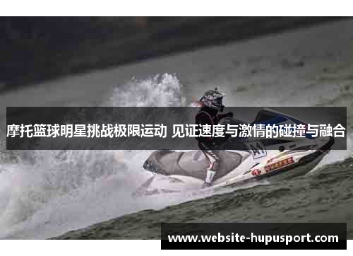 摩托篮球明星挑战极限运动 见证速度与激情的碰撞与融合