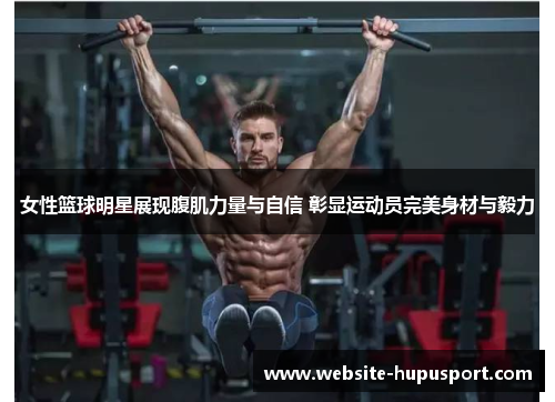 女性篮球明星展现腹肌力量与自信 彰显运动员完美身材与毅力