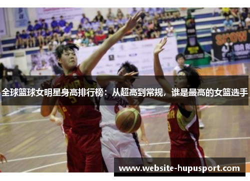 全球篮球女明星身高排行榜：从超高到常规，谁是最高的女篮选手