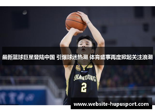 最新篮球巨星登陆中国 引爆球迷热潮 体育盛事再度掀起关注浪潮