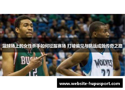 篮球场上的女性杀手如何征服赛场 打破偏见与挑战成就传奇之路