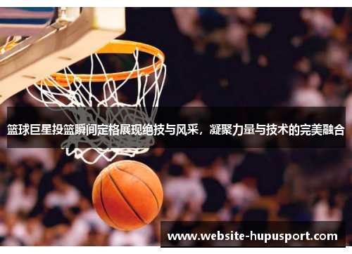 篮球巨星投篮瞬间定格展现绝技与风采，凝聚力量与技术的完美融合