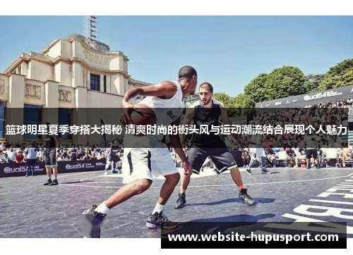 篮球明星夏季穿搭大揭秘 清爽时尚的街头风与运动潮流结合展现个人魅力