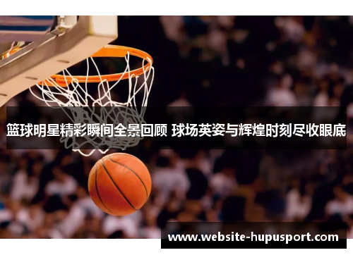 篮球明星精彩瞬间全景回顾 球场英姿与辉煌时刻尽收眼底