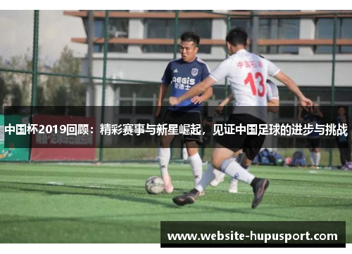 中国杯2019回顾：精彩赛事与新星崛起，见证中国足球的进步与挑战
