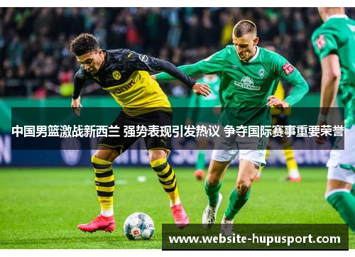 中国男篮激战新西兰 强势表现引发热议 争夺国际赛事重要荣誉