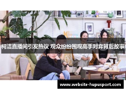 柯洁直播间引发热议 观众纷纷围观高手对弈背后故事