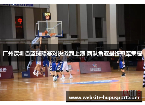 广州深圳省篮球联赛对决激烈上演 两队角逐最终冠军荣耀