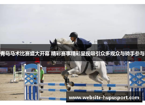 青岛马术比赛盛大开幕 精彩赛事精彩呈现吸引众多观众与骑手参与